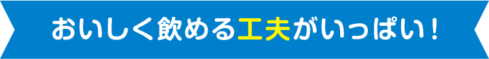 おいしく飲める工夫がいっぱい!