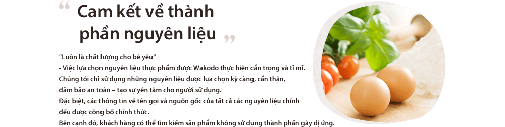 Cam kết về thành phần nguyên liệu “Luôn là chất lượng cho bé yêu”
- Việc lựa chọn nguyên liệu thực phẩm được Wakodo thực hiện cẩn trọng và tỉ mỉ.Chúng tôi chỉ sử dụng những nguyên liệu được lựa chọn kỹ càng, cẩn thận, đảm bảo an toàn – tạo sự yên tâm cho người sử dụng.Đặc biệt, các thông tin về tên gọi và nguồn gốc của tất cả các nguyên liệu chính đều được công bố chính thức.Bên cạnh đó, khách hàng có thể tìm kiếm sản phẩm không sử dụng thành phần gây dị ứng.