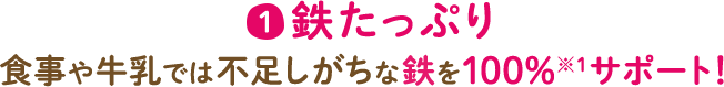 1 鉄たっぷり 食事や牛乳では不足しがちな鉄を100%※1サポート!