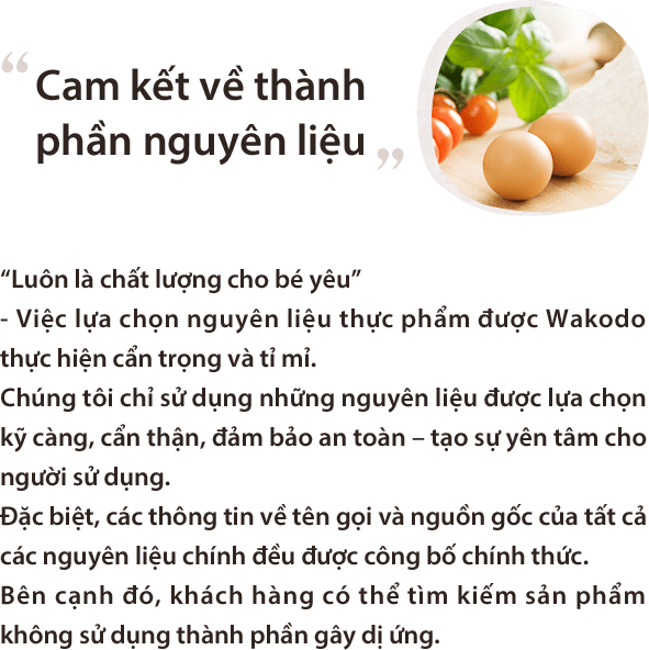 Cam kết về thành phần nguyên liệu “Luôn là chất lượng cho bé yêu”
- Việc lựa chọn nguyên liệu thực phẩm được Wakodo thực hiện cẩn trọng và tỉ mỉ.Chúng tôi chỉ sử dụng những nguyên liệu được lựa chọn kỹ càng, cẩn thận, đảm bảo an toàn – tạo sự yên tâm cho người sử dụng.Đặc biệt, các thông tin về tên gọi và nguồn gốc của tất cả các nguyên liệu chính đều được công bố chính thức.Bên cạnh đó, khách hàng có thể tìm kiếm sản phẩm không sử dụng thành phần gây dị ứng.